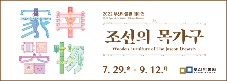 2022 부산박물관 테마전
조선의 목가구
Wooden Furniture of The Joseon Dynasty
7.29.金 ▶9.12.月