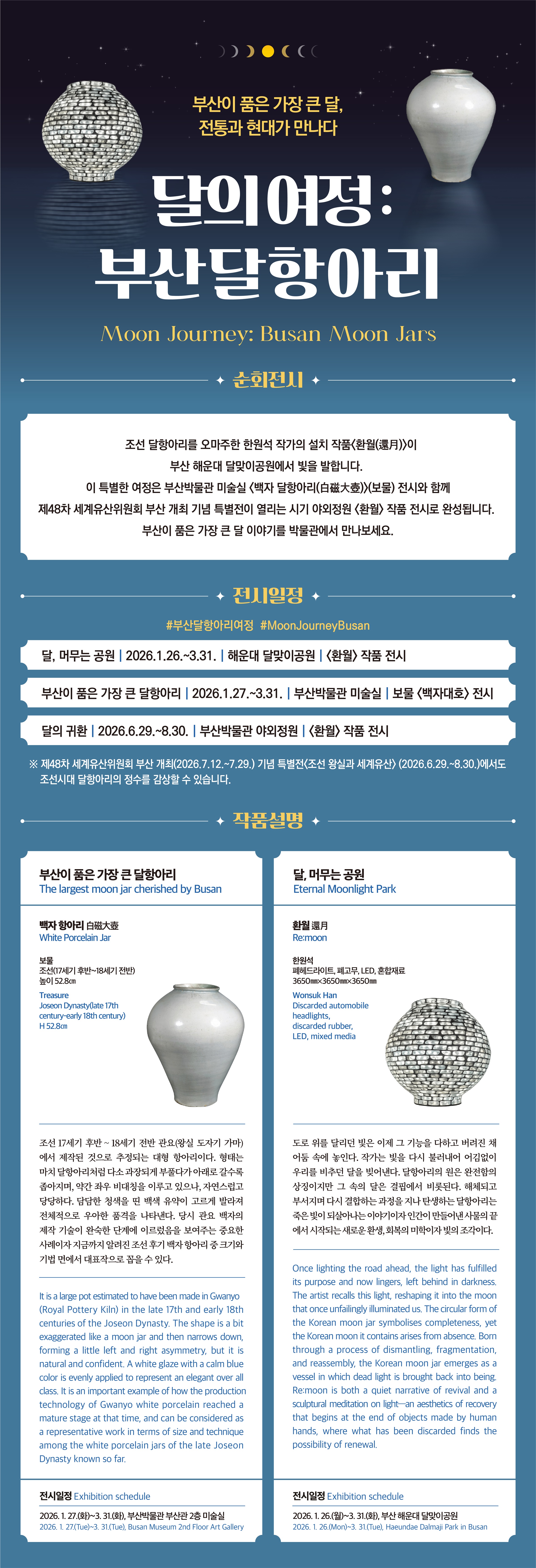 부산이 품은 가장 큰 달, 전통과 현대가 만나다 달의 여정:부산달항아리 Moon Journey: Busan Moon Jars  순회전시 조선 달 항아리를 오마주한 한원석 작가의 설치 작품 환월(還月)이 부산 해운대 달맞이공원에서 빛을 발합니다. 이 특별한 여정은 부산박물관 미술실 백자 달항아리(白磁大壺)(보물) 전시와 함께 제48차 세계유산위원호 ㅣ부산 개최 기념 특별전이 열리는 시기 야외정원 환월 작품 전시로 완성됩니다. 부산이 품은 가장 큰 달 이야기를 박물관에서 만나보세요. 전시일정 #부산달항아리여정 #MoonJourneyBusan 달,머무는공원 | 2026.1.26.~3.31. | 해운대 달맞이공원 | 환월 작품 전시\n 부산이 품은 가장 큰 달 항아리 | 2026.1.27.~3.31.|부산박물관 미술실|보물 백자대호 전시 \n 다르이 귀한|2026.6.29.~8.30.|부산 박물관 야외정원| 환월 작품 전시\n ※ 제48차 세계유산위원회 부산개최(2026.7.12.~7.29.)기념 특별전 조선 왕실과 세계유산(2026.6.29.~8.30.)에서도 조선시대 달항아리의 정수를 감상할 수 있습니다.